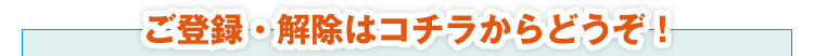 ご登録・解除はコチラからどうぞ！