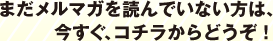 まだメルマガを読んでいない方は、今すぐ、コチラからどうぞ！